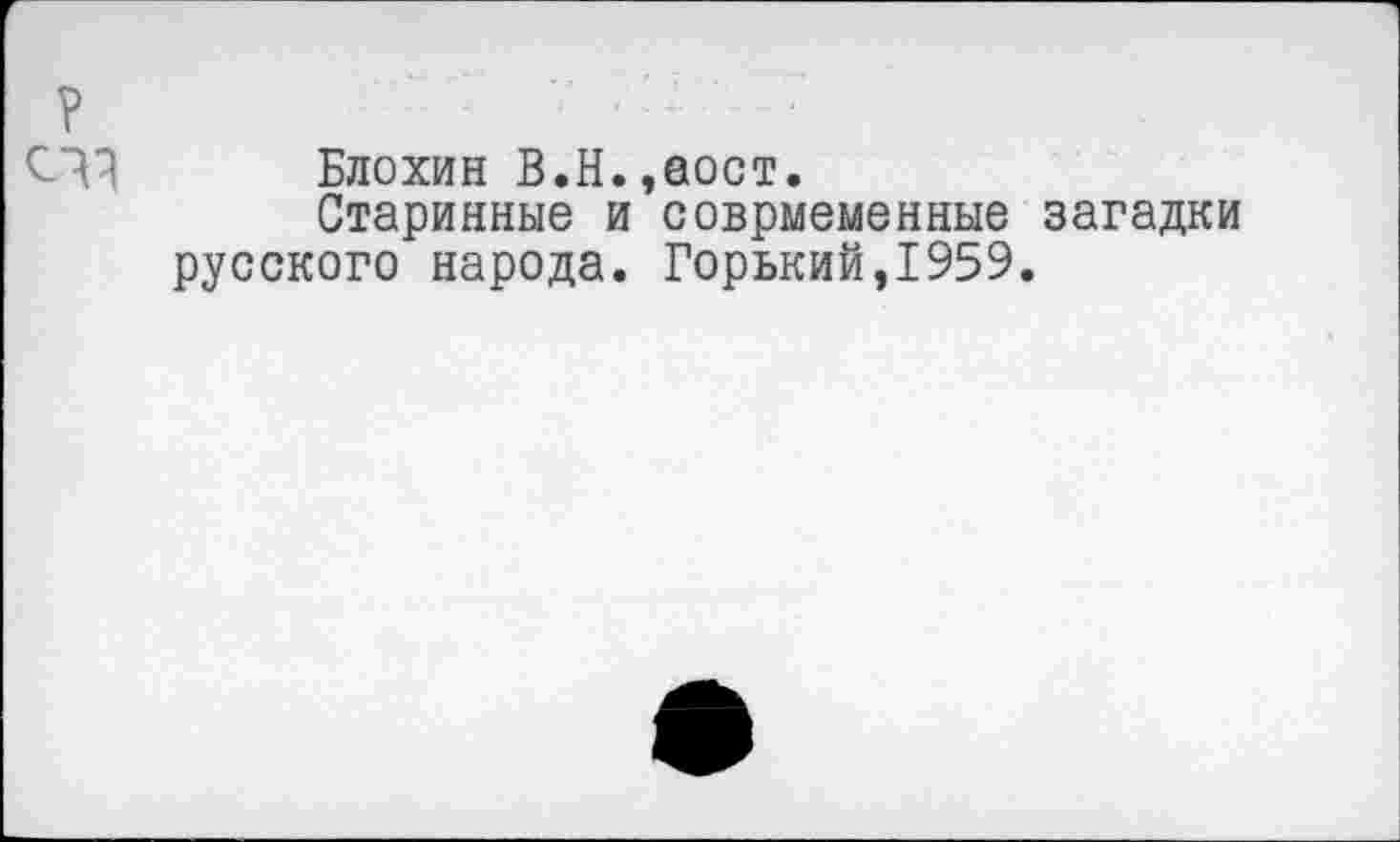 ﻿Блохин В.Н.,аост.
Старинные и соврмеменные загадки русского народа. Горький,1959.